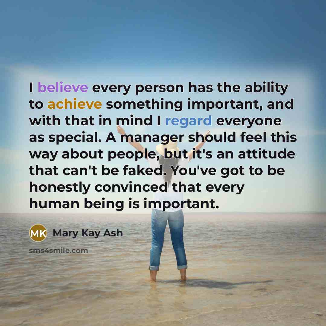 “I believe every person has the ability to achieve something important, and with that in mind I regard everyone as special. A manager should feel this way about people, but it's an attitude that can't be faked. You've got to be honestly convinced that every human being is important.” quote by Mary Kay Ash