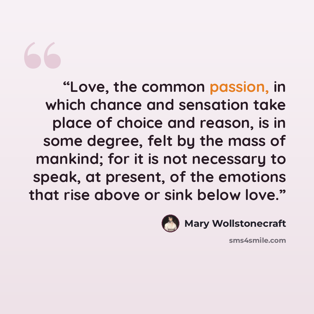 “Love, the common passion, in which chance and sensation take place of choice and reason, is in some degree, felt by the mass of mankind; for it is not necessary to speak, at present, of the emotions that rise above or sink below love.” quote by Mary Wollstonecraft