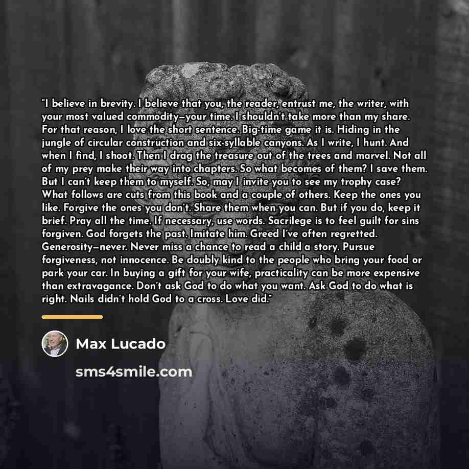 “I believe in brevity. I believe that you, the reader, entrust me, the writer, with your most valued commodity—your time. I shouldn’t take more than my share. For that reason, I love the short sentence. Big-time game it is. Hiding in the jungle of circular construction and six-syllable canyons. As…” quote by Max Lucado