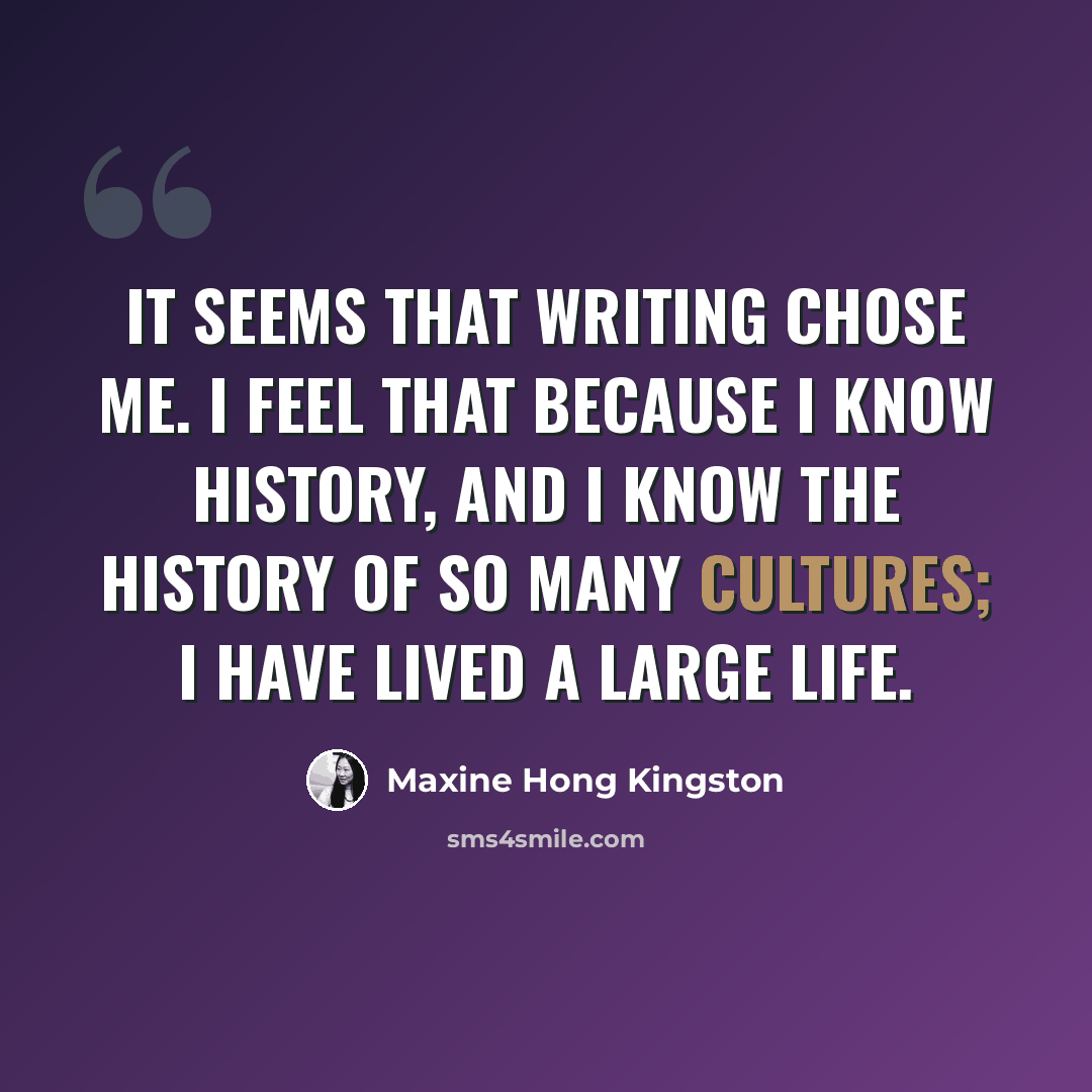 “It seems that writing chose me. I feel that because I know history, and I know the history of so many cultures; I have lived a large life.” quote by Maxine Hong Kingston
