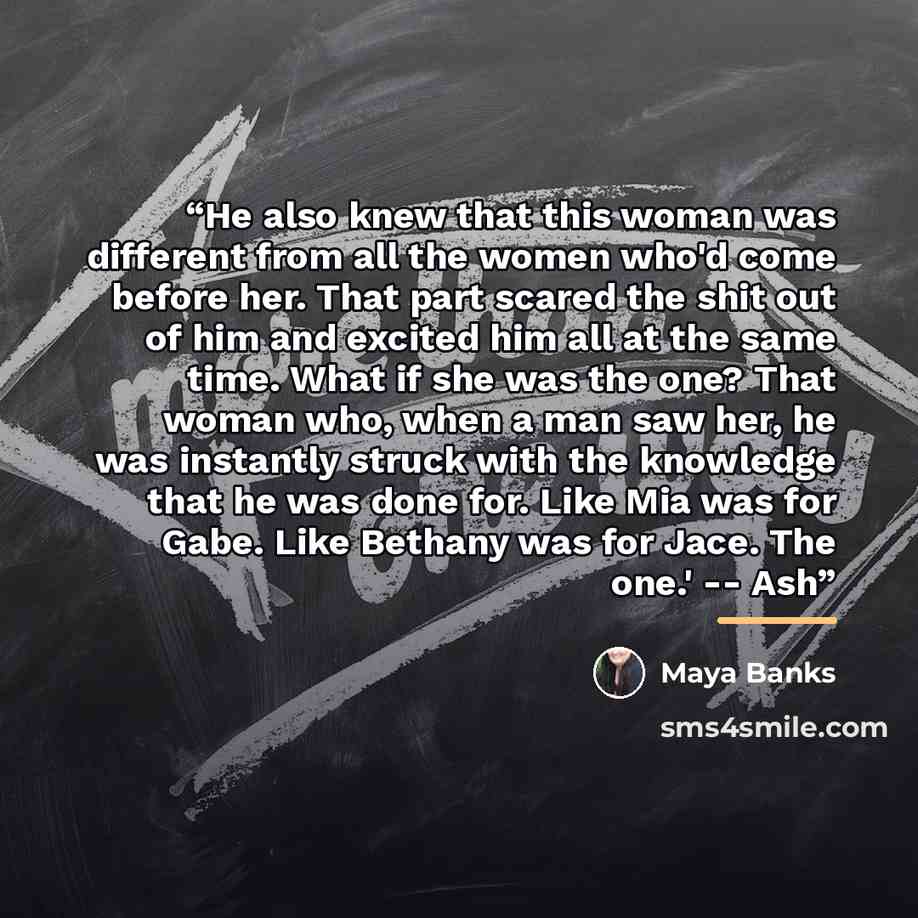 “He also knew that this woman was different from all the women who'd come before her. That part scared the shit out of him and excited him all at the same time. What if she was the one? That woman who, when a man saw her, he was instantly struck with the knowledge that he was done for. Like Mia was…” quote by Maya Banks