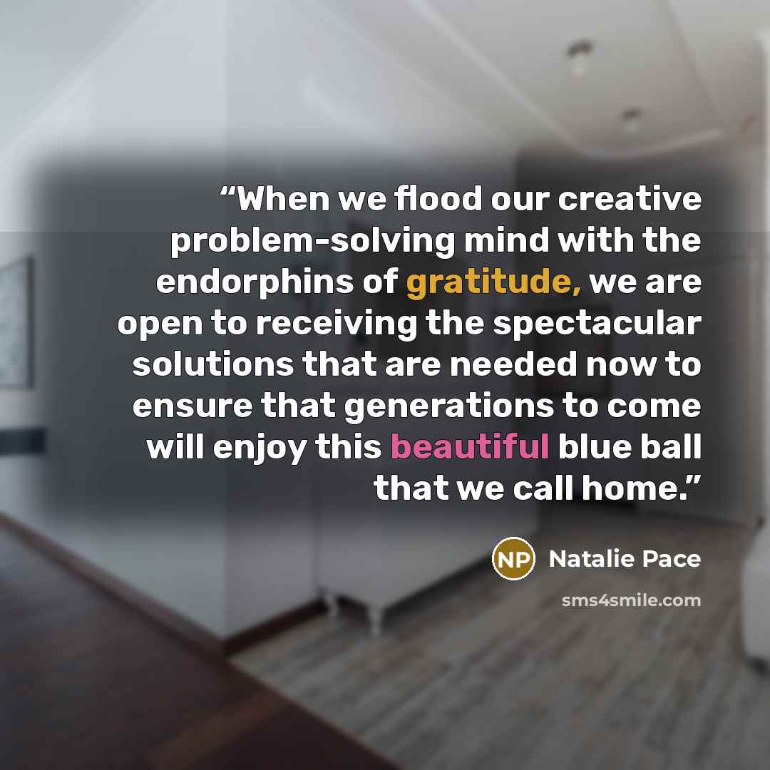 “When we flood our creative problem-solving mind with the endorphins of gratitude, we are open to receiving the spectacular solutions that are needed now to ensure that generations to come will enjoy this beautiful blue ball that we call home.” quote by Natalie Pace