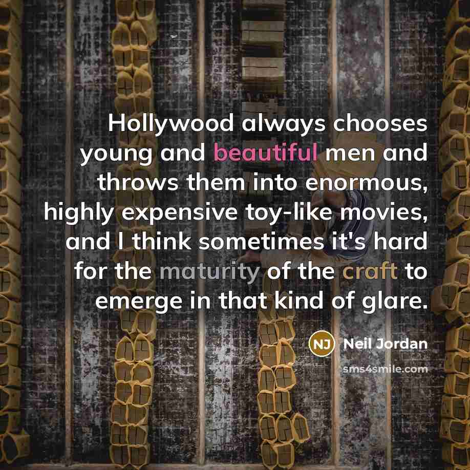 “Hollywood always chooses young and beautiful men and throws them into enormous, highly expensive toy-like movies, and I think sometimes it's hard for the maturity of the craft to emerge in that kind of glare.” quote by Neil Jordan
