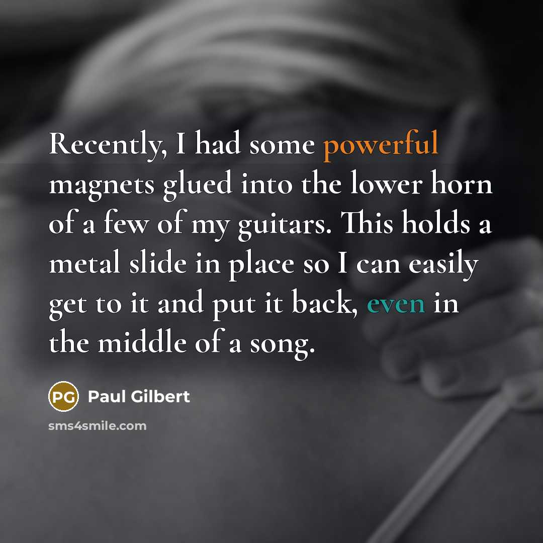 “Recently, I had some powerful magnets glued into the lower horn of a few of my guitars. This holds a metal slide in place so I can easily get to it and put it back, even in the middle of a song.” quote by Paul Gilbert