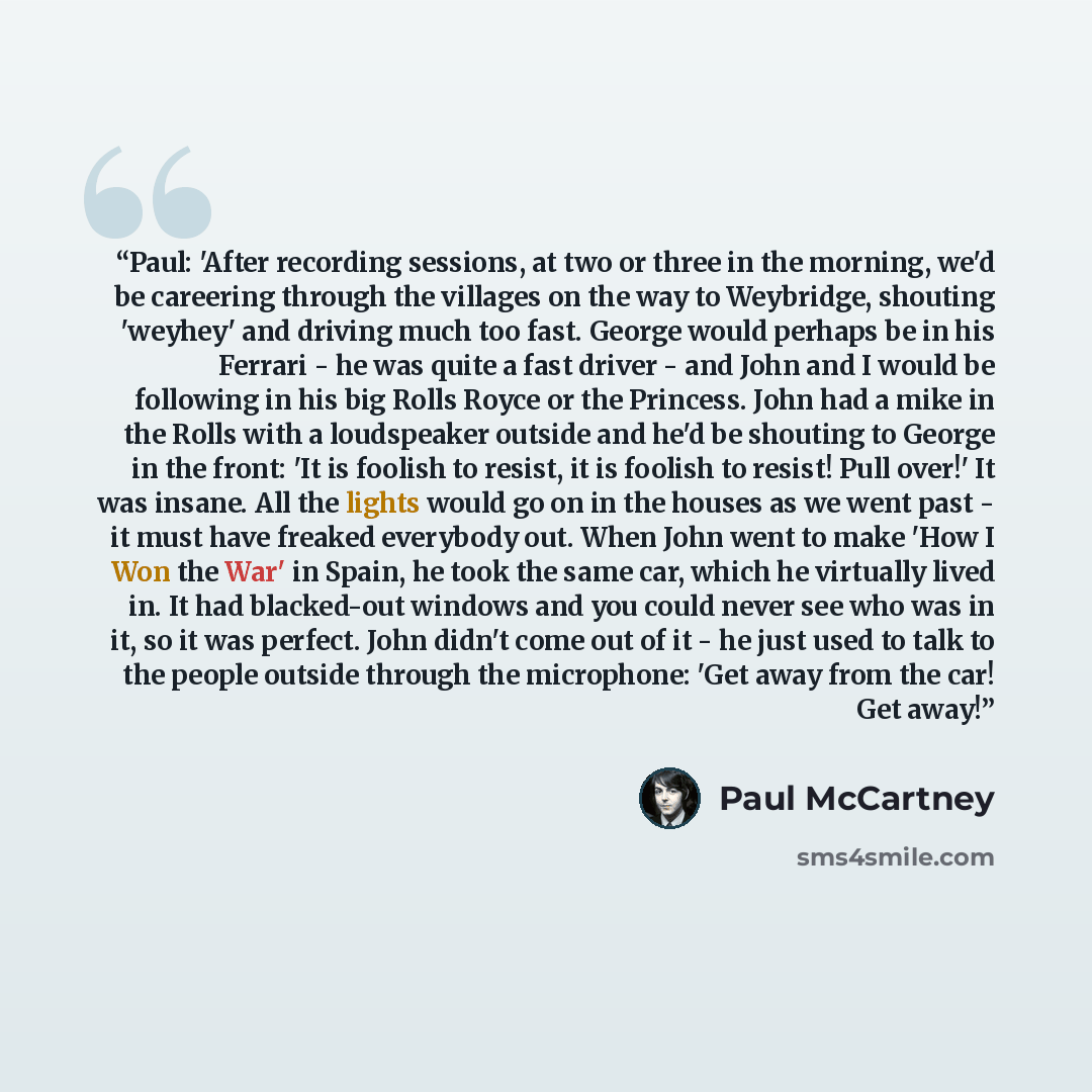 “Paul: 'After recording sessions, at two or three in the morning, we'd be careering through the villages on the way to Weybridge, shouting 'weyhey' and driving much too fast. George would perhaps be in his Ferrari - he was quite a fast driver - and John and I would be following in his big Rolls…” quote by Paul McCartney