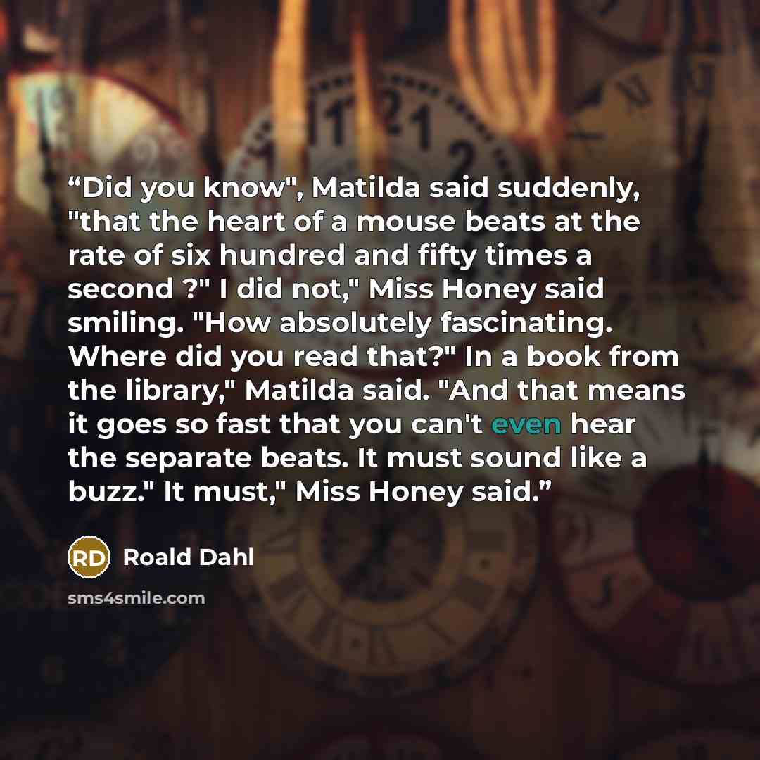 “Did you know", Matilda said suddenly, "that the heart of a mouse beats at the rate of six hundred and fifty times a second ?" I did not," Miss Honey said smiling. "How absolutely fascinating. Where did you read that?" In a book from the library," Matilda said. "And that means it goes so fast that…” quote by Roald Dahl