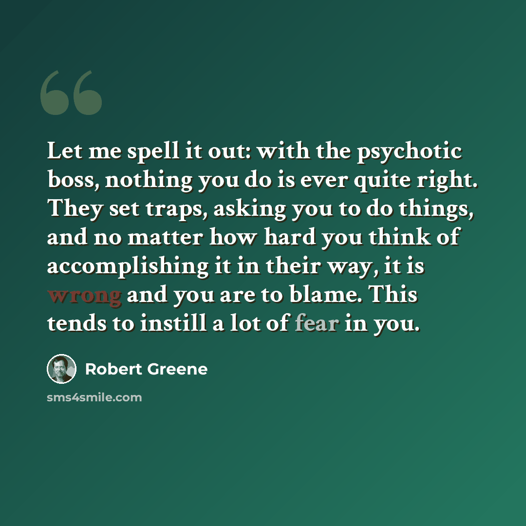 “Let me spell it out: with the psychotic boss, nothing you do is ever quite right. They set traps, asking you to do things, and no matter how hard you think of accomplishing it in their way, it is wrong and you are to blame. This tends to instill a lot of fear in you.” quote by Robert Greene