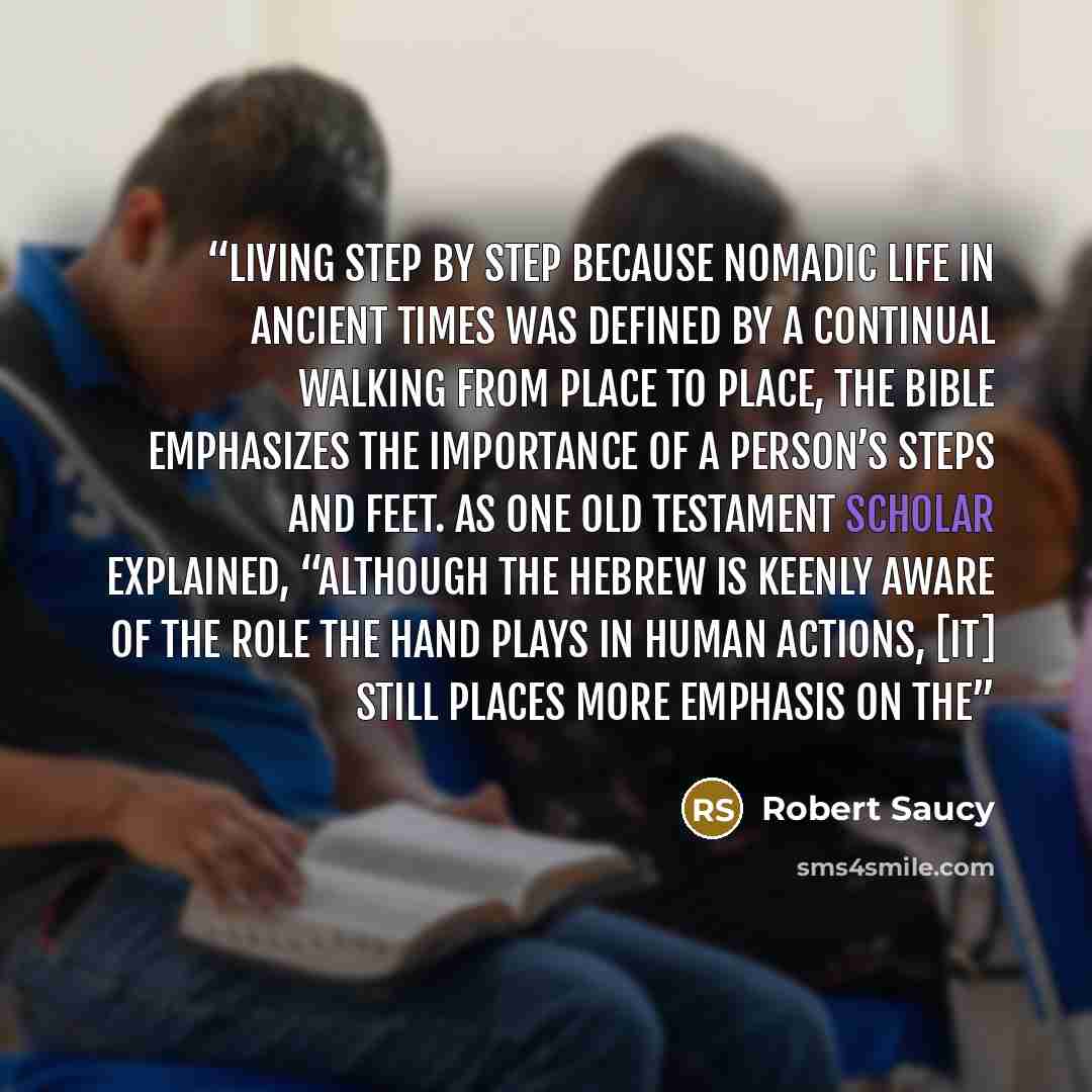 “Living Step by Step Because nomadic life in ancient times was defined by a continual walking from place to place, the Bible emphasizes the importance of a person’s steps and feet. As one Old Testament scholar explained, “Although the Hebrew is keenly aware of the role the hand plays in human…” quote by Robert Saucy