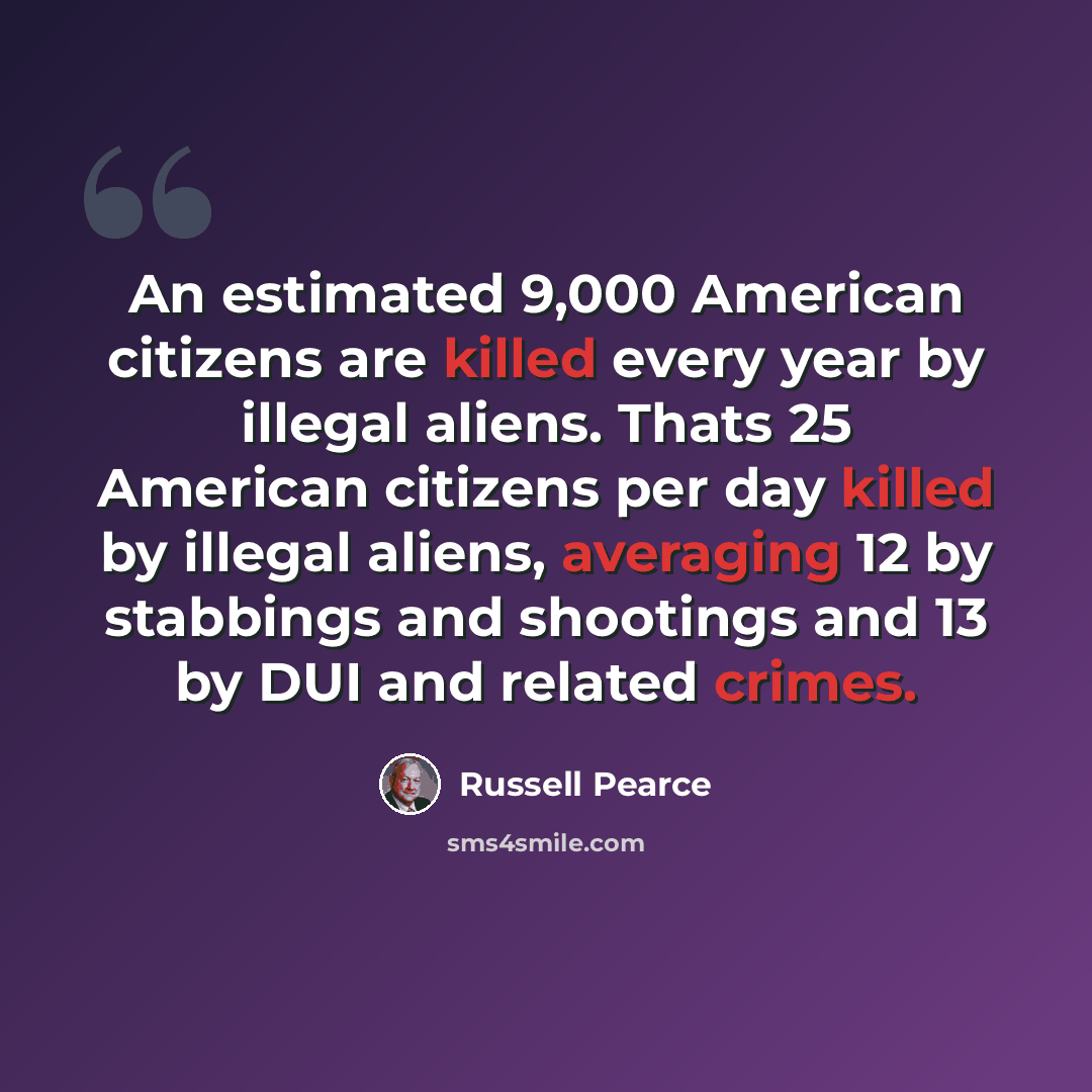 “An estimated 9,000 American citizens are killed every year by illegal aliens. Thats 25 American citizens per day killed by illegal aliens, averaging 12 by stabbings and shootings and 13 by DUI and related crimes.” quote by Russell Pearce