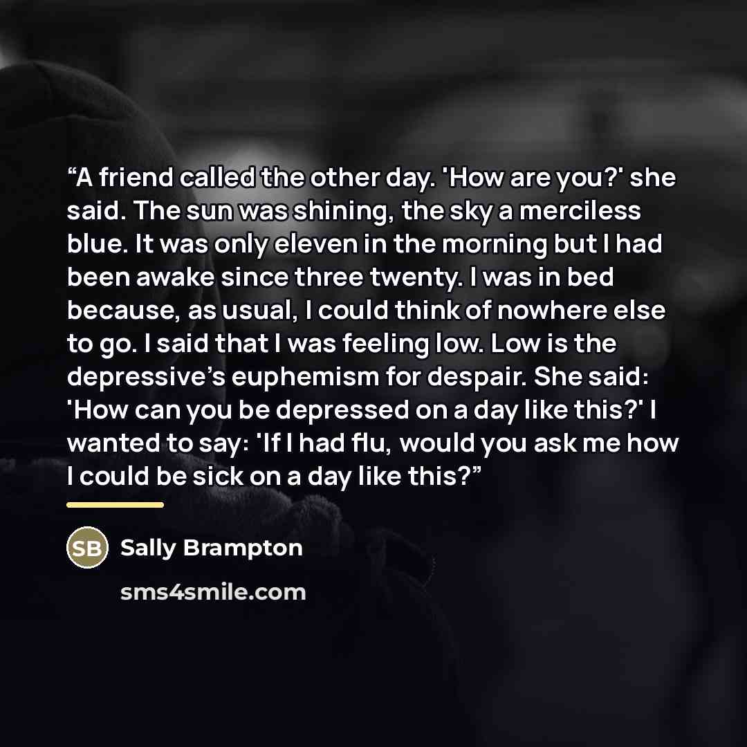 “A friend called the other day. 'How are you?' she said. The sun was shining, the sky a merciless blue. It was only eleven in the morning but I had been awake since three twenty. I was in bed because, as usual, I could think of nowhere else to go. I said that I was feeling low. Low is the…” quote by Sally Brampton
