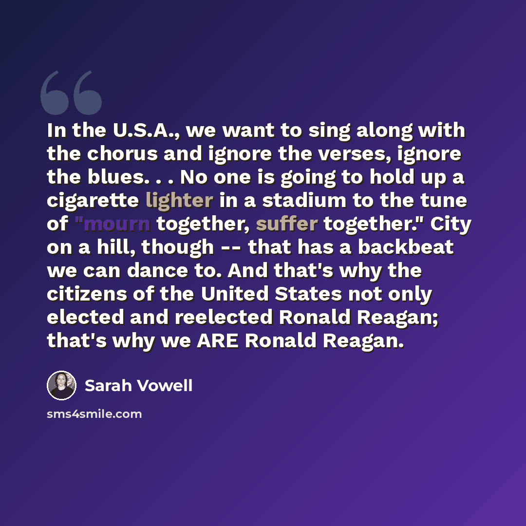 “In the U.S.A., we want to sing along with the chorus and ignore the verses, ignore the blues. . . No one is going to hold up a cigarette lighter in a stadium to the tune of "mourn together, suffer together." City on a hill, though -- that has a backbeat we can dance to. And that's why the citizens…” quote by Sarah Vowell