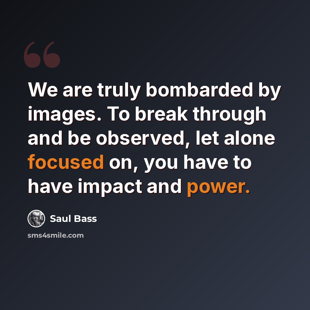 “We are truly bombarded by images. To break through and be observed, let alone focused on, you have to have impact and power.” quote by Saul Bass