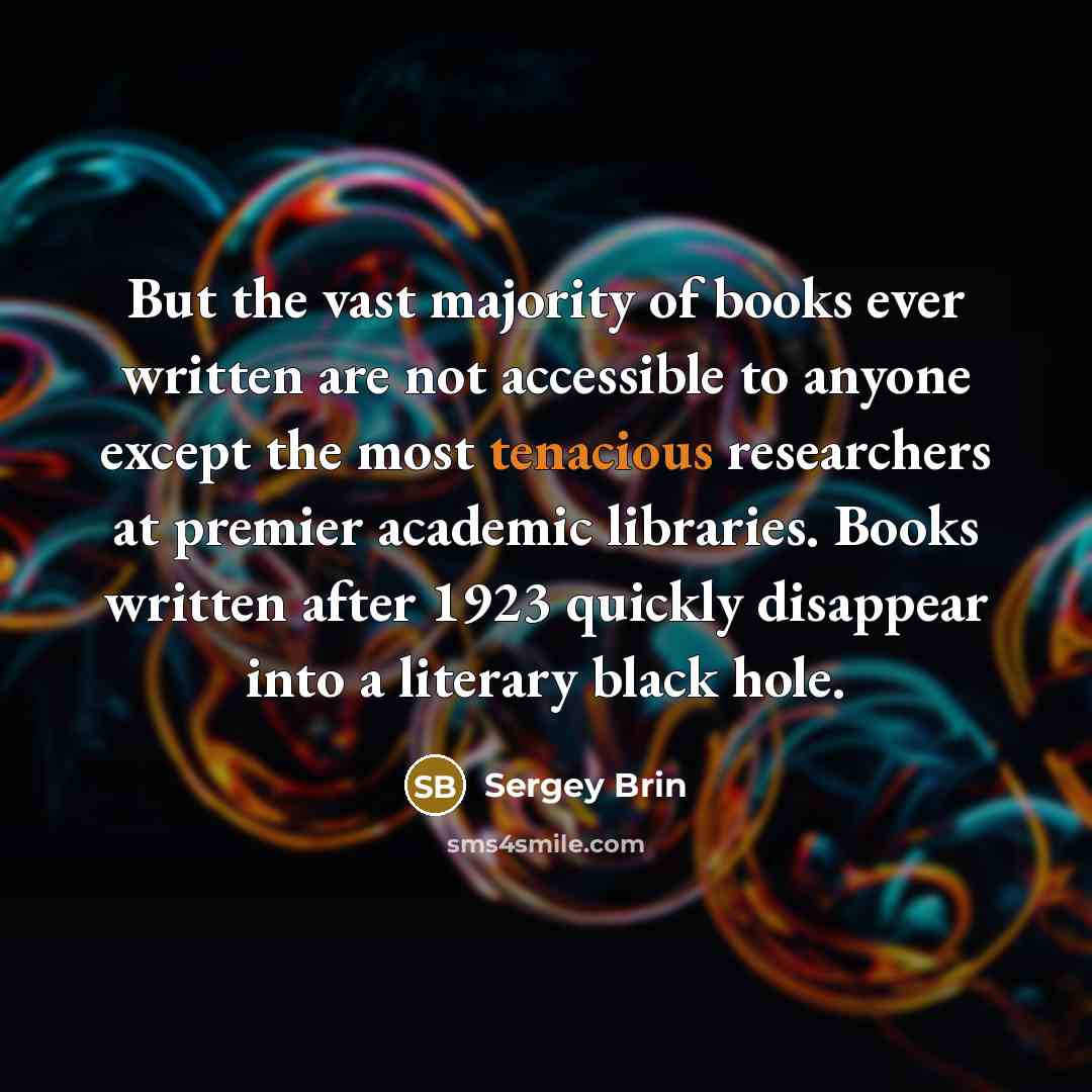 “But the vast majority of books ever written are not accessible to anyone except the most tenacious researchers at premier academic libraries. Books written after 1923 quickly disappear into a literary black hole.” quote by Sergey Brin