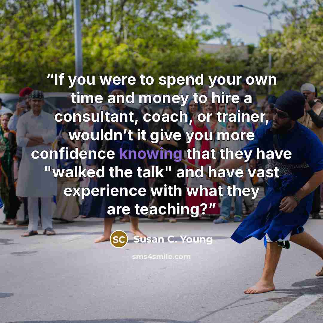 “If you were to spend your own time and money to hire a consultant, coach, or trainer, wouldn’t it give you more confidence knowing that they have "walked the talk" and have vast experience with what they are teaching?” quote by Susan C. Young