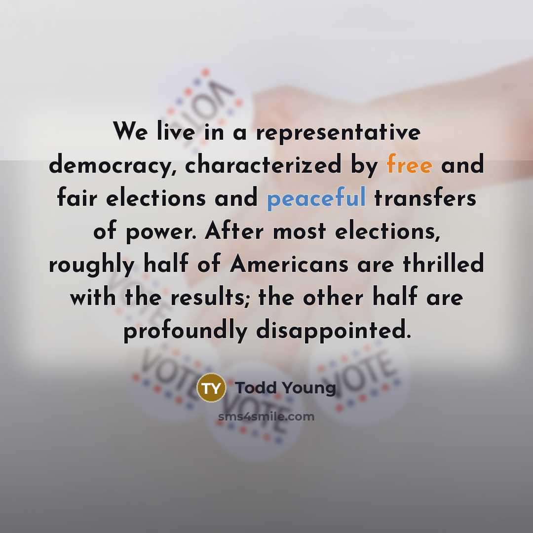 “We live in a representative democracy, characterized by free and fair elections and peaceful transfers of power. After most elections, roughly half of Americans are thrilled with the results; the other half are profoundly disappointed.” quote by Todd Young