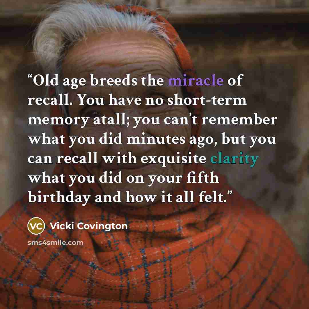 “Old age breeds the miracle of recall. You have no short-term memory atall; you can’t remember what you did minutes ago, but you can recall with exquisite clarity what you did on your fifth birthday and how it all felt.” quote by Vicki Covington