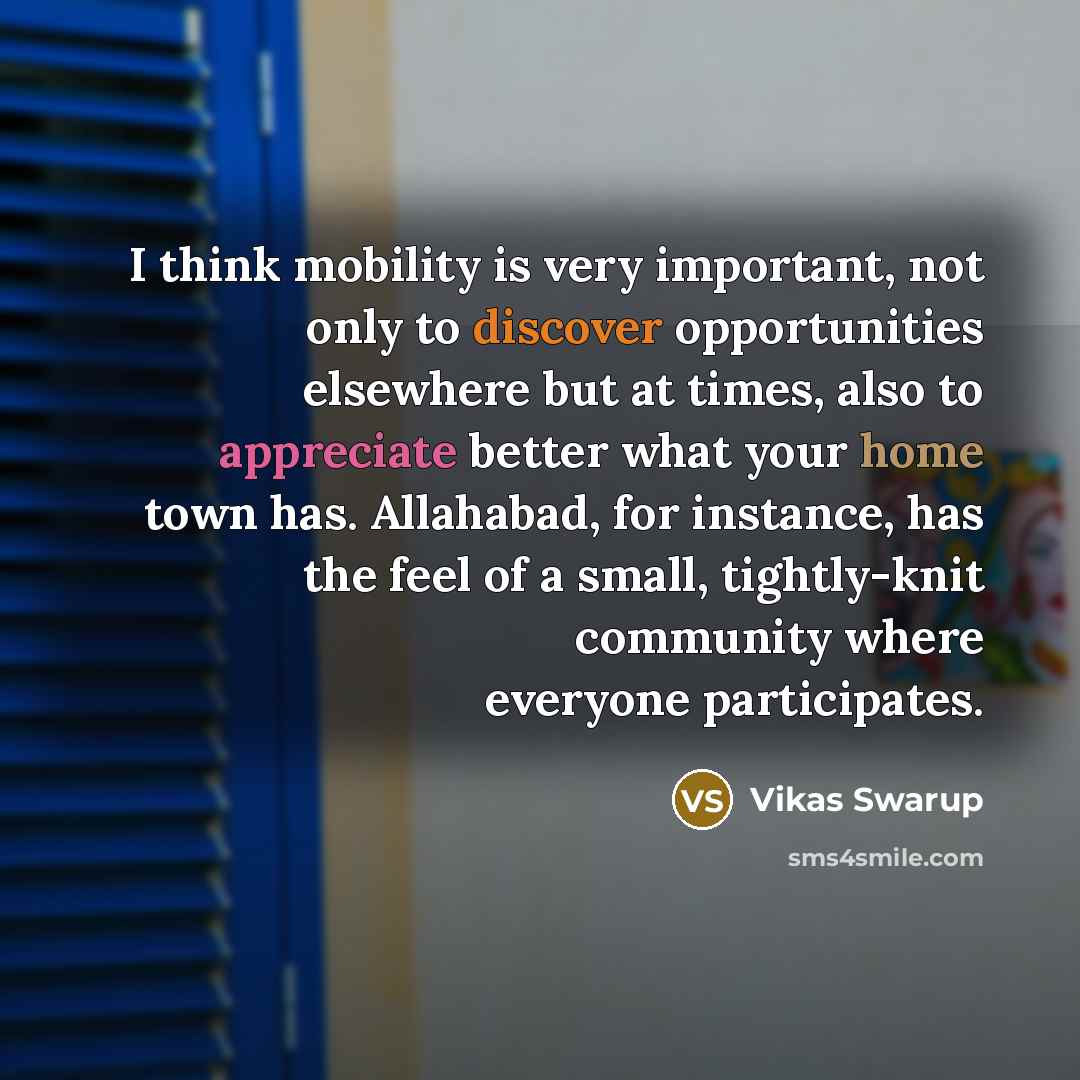 “I think mobility is very important, not only to discover opportunities elsewhere but at times, also to appreciate better what your home town has. Allahabad, for instance, has the feel of a small, tightly-knit community where everyone participates.” quote by Vikas Swarup