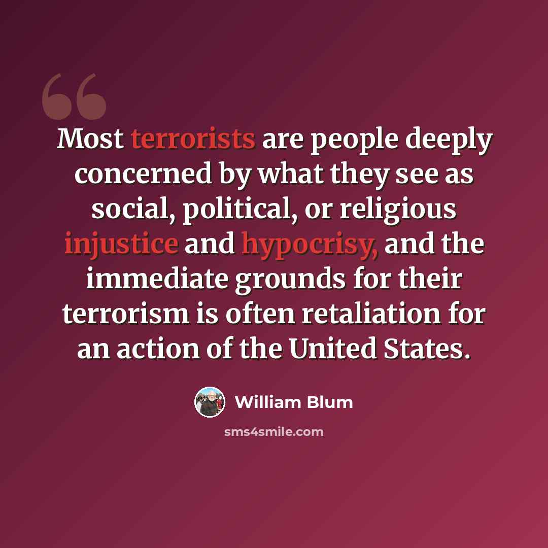 “Most terrorists are people deeply concerned by what they see as social, political, or religious injustice and hypocrisy, and the immediate grounds for their terrorism is often retaliation for an action of the United States.” quote by William Blum