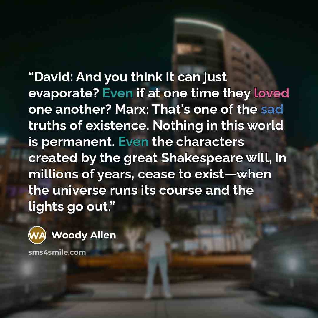 “David: And you think it can just evaporate? Even if at one time they loved one another? Marx: That's one of the sad truths of existence. Nothing in this world is permanent. Even the characters created by the great Shakespeare will, in millions of years, cease to exist—when the universe runs its…” quote by Woody Allen