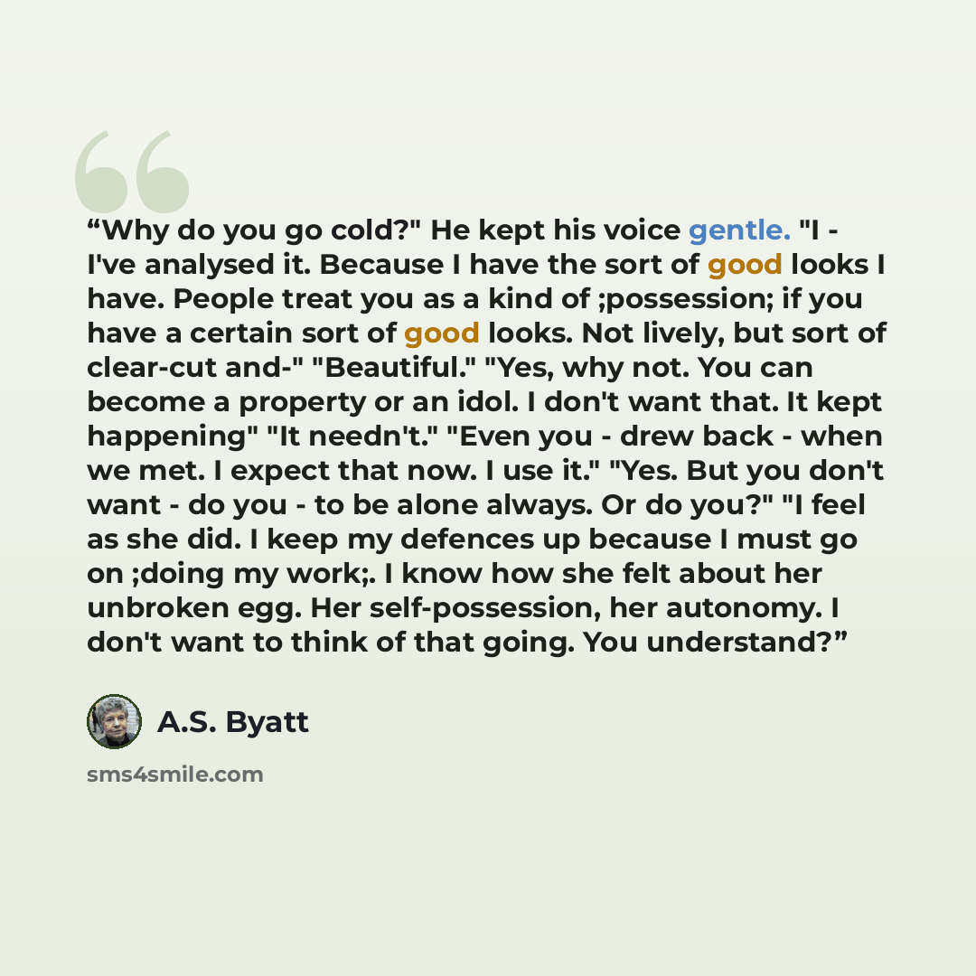 “Why do you go cold?" He kept his voice gentle. "I - I've analysed it. Because I have the sort of good looks I have. People treat you as a kind of ;possession; if you have a certain sort of good looks. Not lively, but sort of clear-cut and-" "Beautiful." "Yes, why not. You can become a property or…” quote by A.S. Byatt
