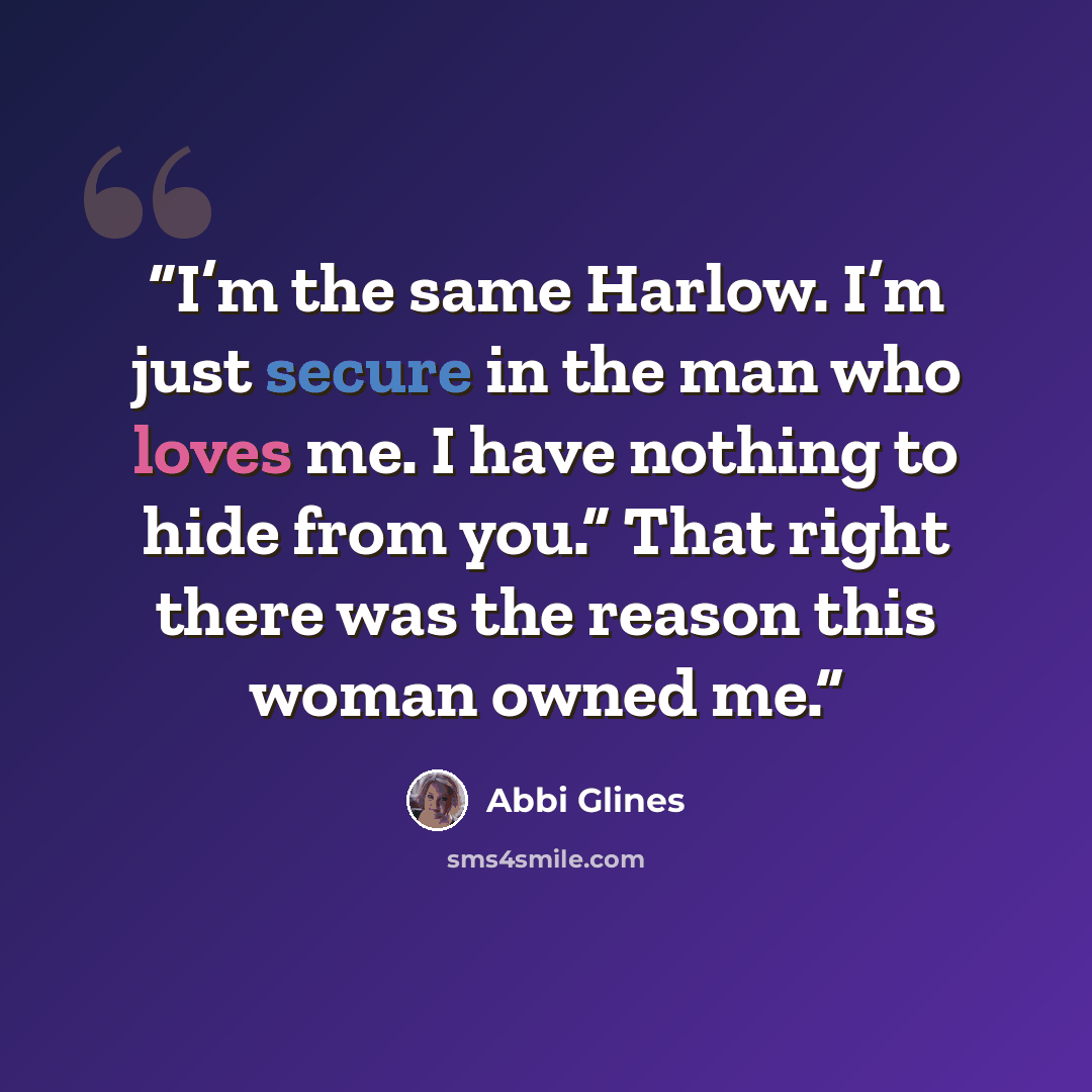 “I’m the same Harlow. I’m just secure in the man who loves me. I have nothing to hide from you.” That right there was the reason this woman owned me.” quote by Abbi Glines