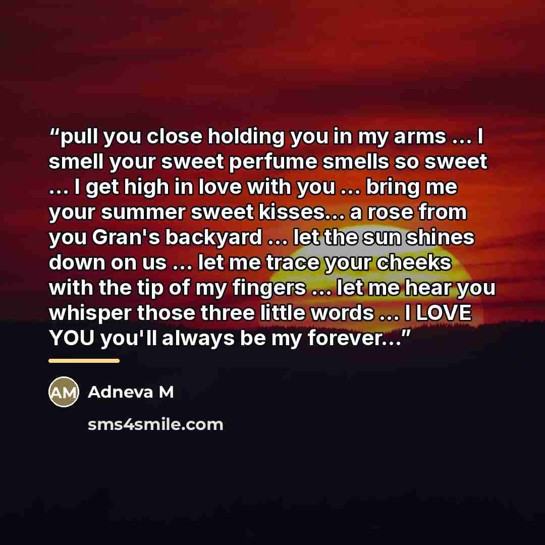 “pull you close holding you in my arms ... I smell your sweet perfume smells so sweet ... I get high in love with you ... bring me your summer sweet kisses... a rose from you Gran's backyard ... let the sun shines down on us ... let me trace your cheeks with the tip of my fingers ... let me hear…” quote by Adneva M