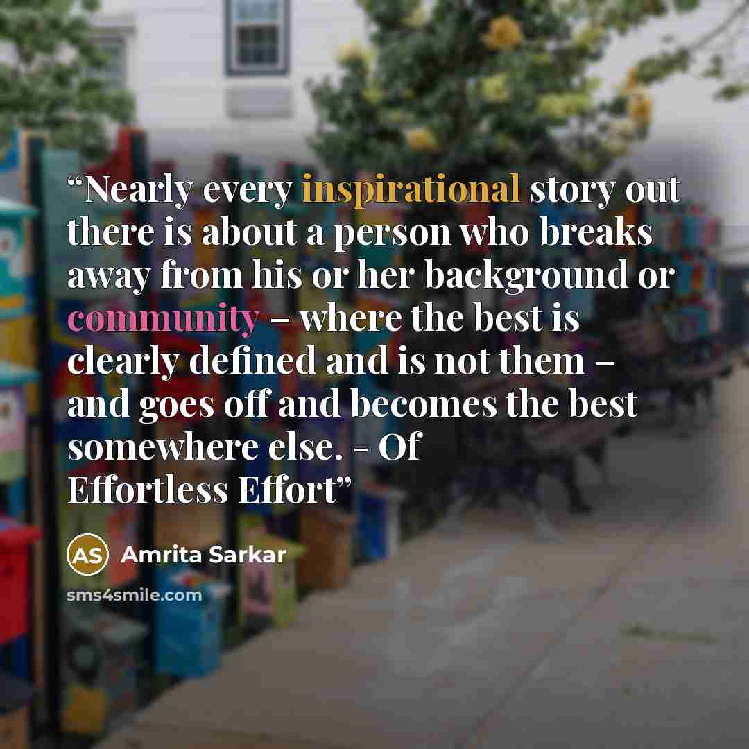 “Nearly every inspirational story out there is about a person who breaks away from his or her background or community – where the best is clearly defined and is not them – and goes off and becomes the best somewhere else. - Of Effortless Effort” quote by Amrita Sarkar