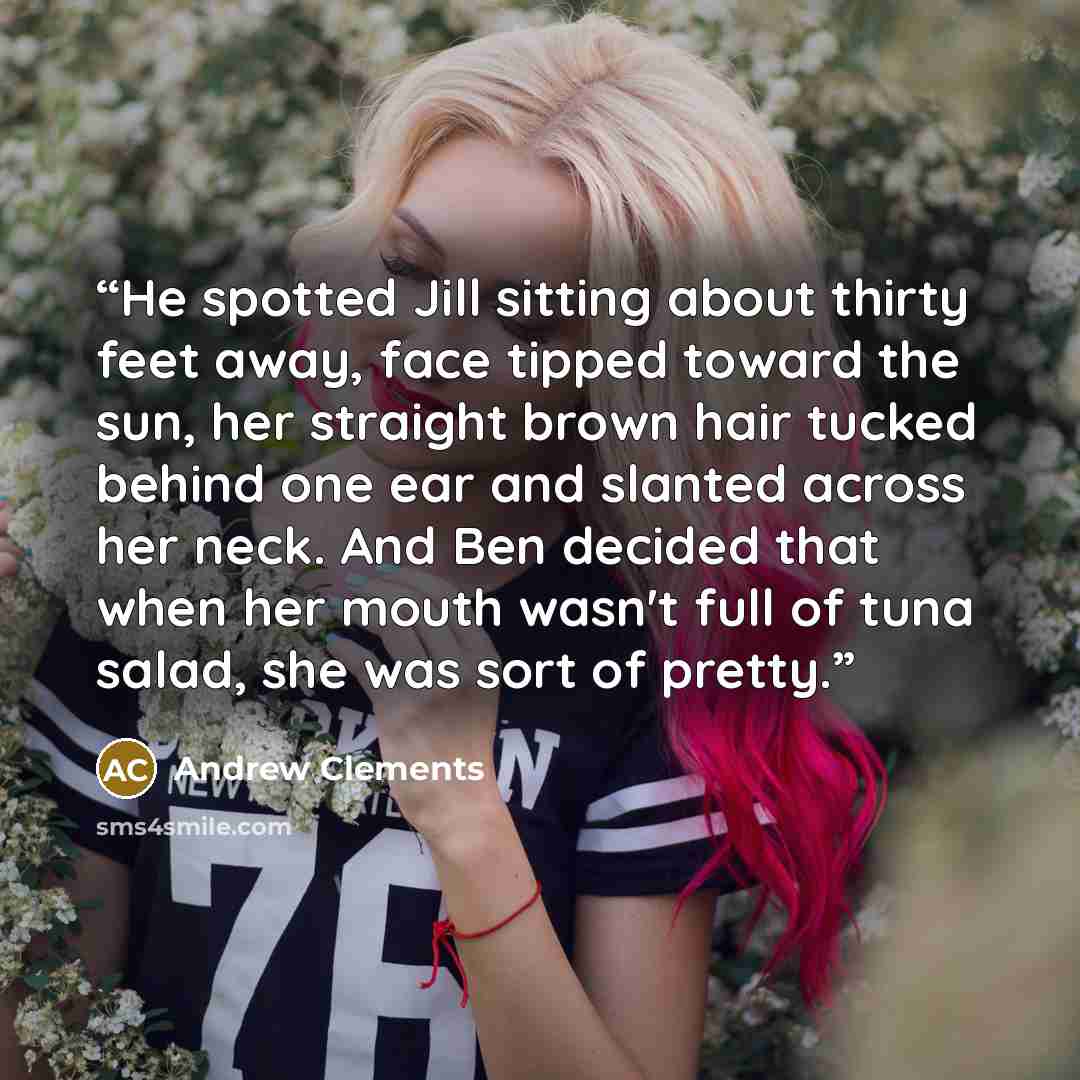 “He spotted Jill sitting about thirty feet away, face tipped toward the sun, her straight brown hair tucked behind one ear and slanted across her neck. And Ben decided that when her mouth wasn't full of tuna salad, she was sort of pretty.” quote by Andrew Clements