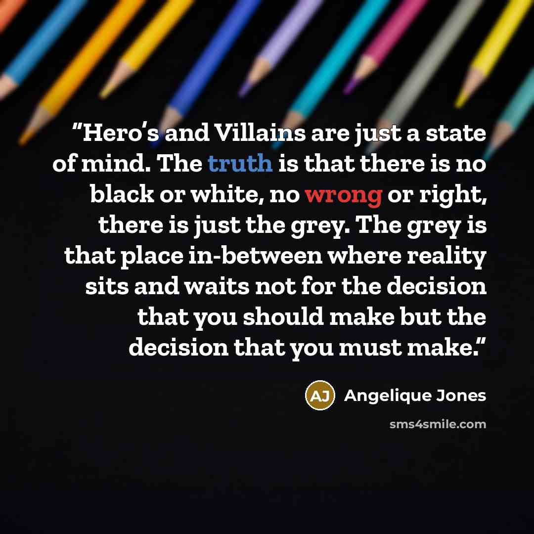 “Hero’s and Villains are just a state of mind. The truth is that there is no black or white, no wrong or right, there is just the grey. The grey is that place in-between where reality sits and waits not for the decision that you should make but the decision that you must make.” quote by Angelique Jones