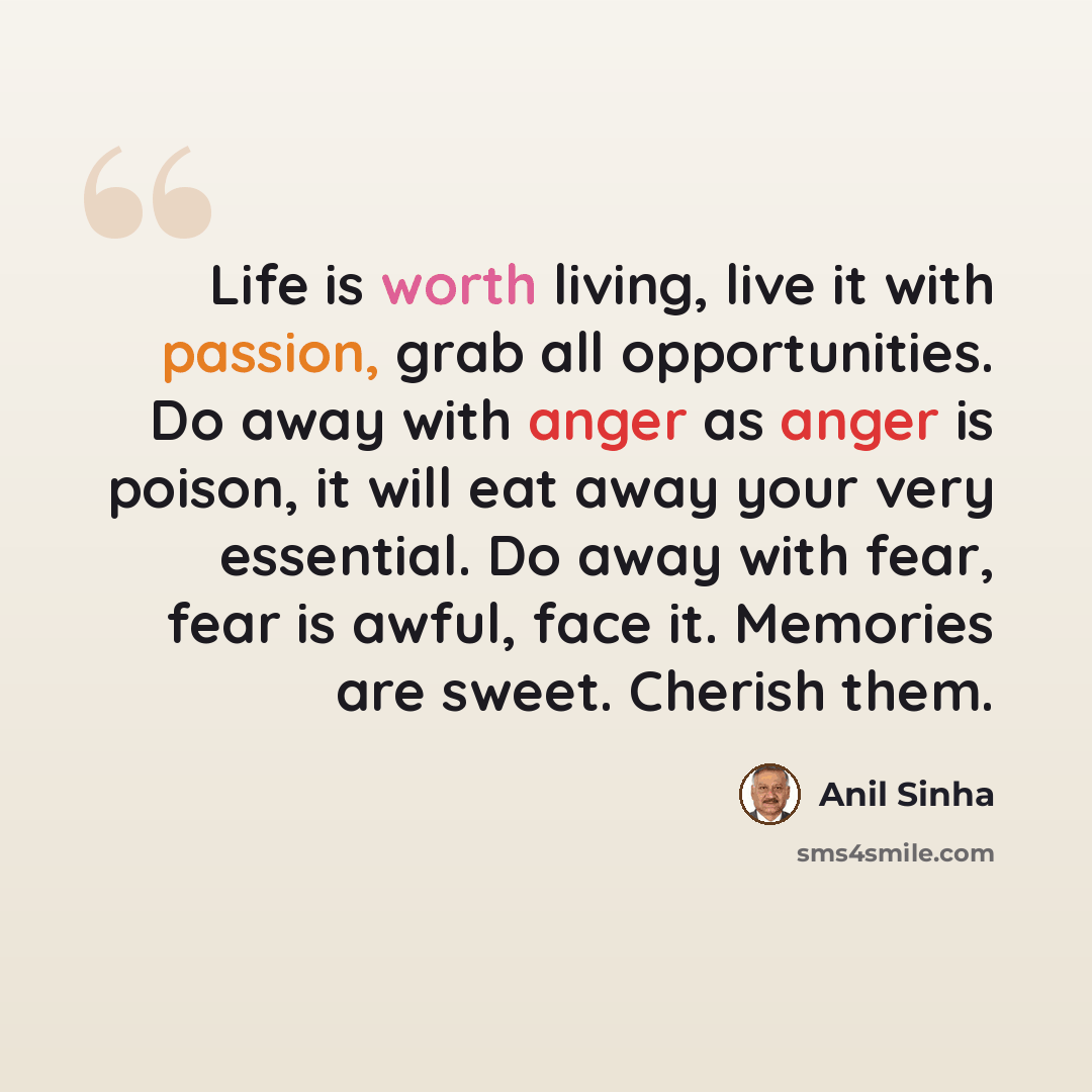 “Life is worth living, live it with passion, grab all opportunities. Do away with anger as anger is poison, it will eat away your very essential. Do away with fear, fear is awful, face it. Memories are sweet. Cherish them.” quote by Anil Sinha
