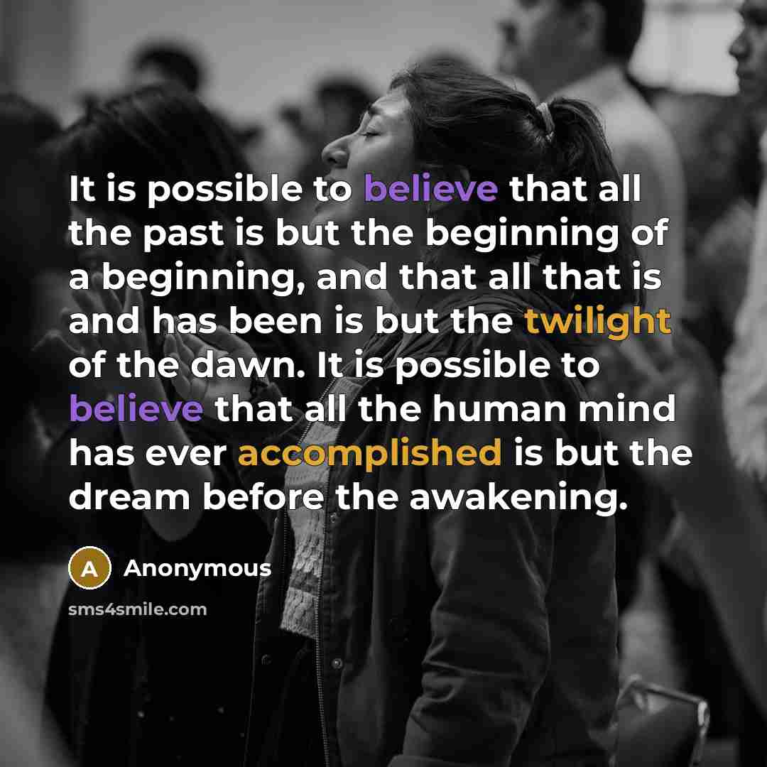 “It is possible to believe that all the past is but the beginning of a beginning, and that all that is and has been is but the twilight of the dawn. It is possible to believe that all the human mind has ever accomplished is but the dream before the awakening.” quote by Anonymous
