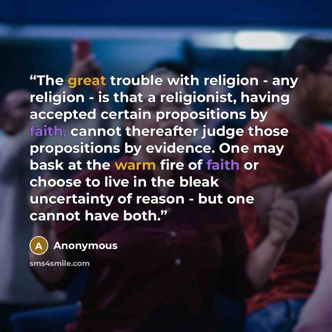 “The great trouble with religion - any religion - is that a religionist, having accepted certain propositions by faith, cannot thereafter judge those propositions by evidence. One may bask at the warm fire of faith or choose to live in the bleak uncertainty of reason - but one cannot have both.” quote by Anonymous