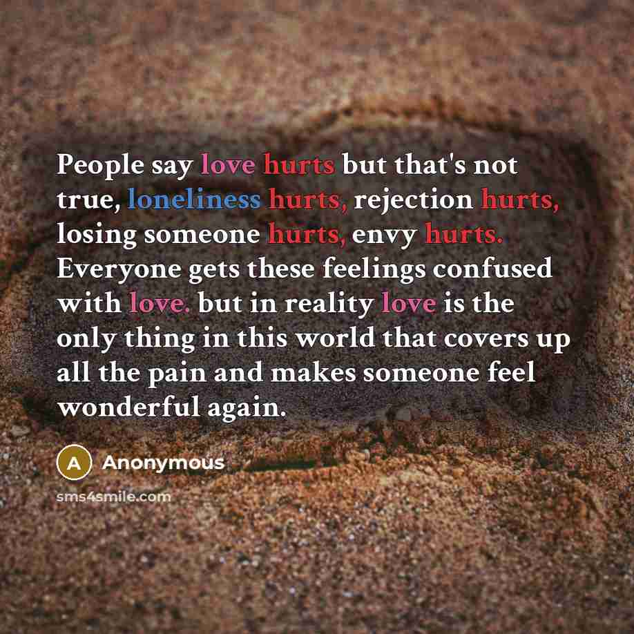 “People say love hurts but that's not true, loneliness hurts, rejection hurts, losing someone hurts, envy hurts. Everyone gets these feelings confused with love. but in reality love is the only thing in this world that covers up all the pain and makes someone feel wonderful again.” quote by Anonymous