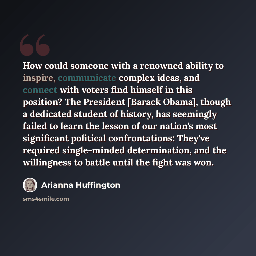 “How could someone with a renowned ability to inspire, communicate complex ideas, and connect with voters find himself in this position? The President [Barack Obama], though a dedicated student of history, has seemingly failed to learn the lesson of our nation's most significant political…” quote by Arianna Huffington