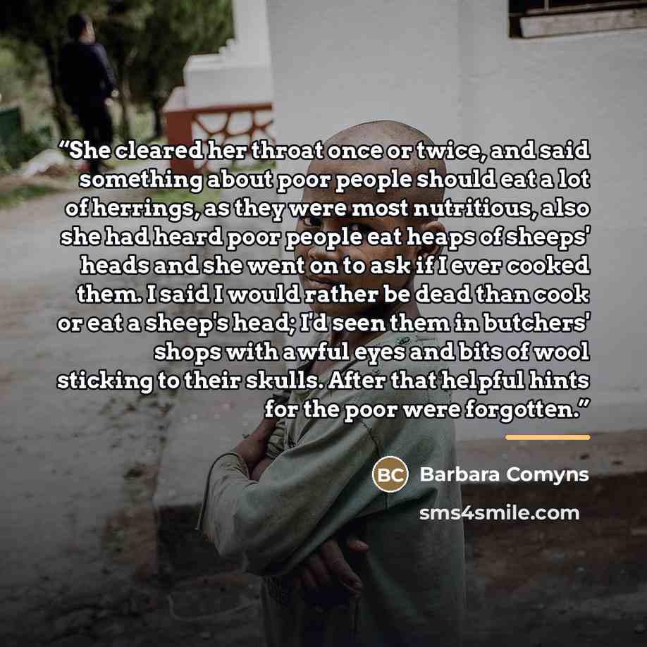 “She cleared her throat once or twice, and said something about poor people should eat a lot of herrings, as they were most nutritious, also she had heard poor people eat heaps of sheeps' heads and she went on to ask if I ever cooked them. I said I would rather be dead than cook or eat a sheep's…” quote by Barbara Comyns