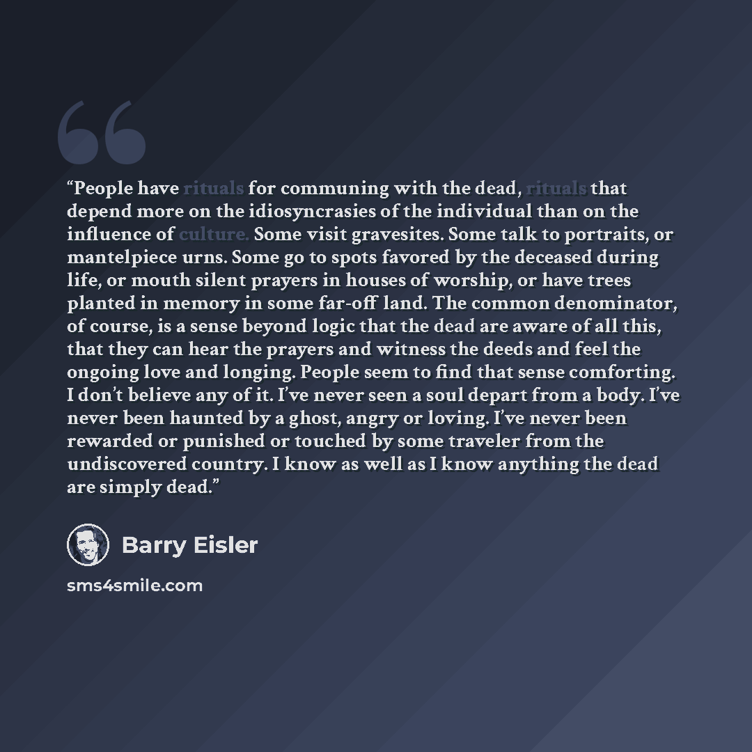 “People have rituals for communing with the dead, rituals that depend more on the idiosyncrasies of the individual than on the influence of culture. Some visit gravesites. Some talk to portraits, or mantelpiece urns. Some go to spots favored by the deceased during life, or mouth silent prayers in…” quote by Barry Eisler