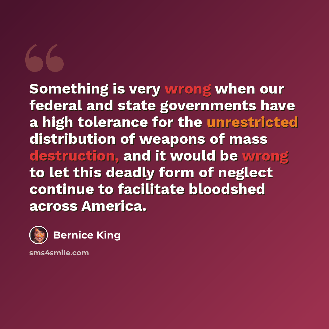“Something is very wrong when our federal and state governments have a high tolerance for the unrestricted distribution of weapons of mass destruction, and it would be wrong to let this deadly form of neglect continue to facilitate bloodshed across America.” quote by Bernice King