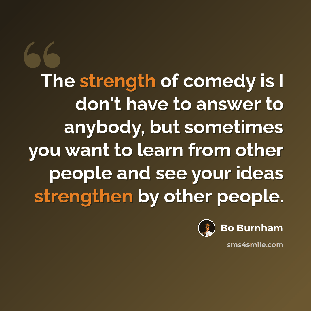 “The strength of comedy is I don't have to answer to anybody, but sometimes you want to learn from other people and see your ideas strengthen by other people.” quote by Bo Burnham