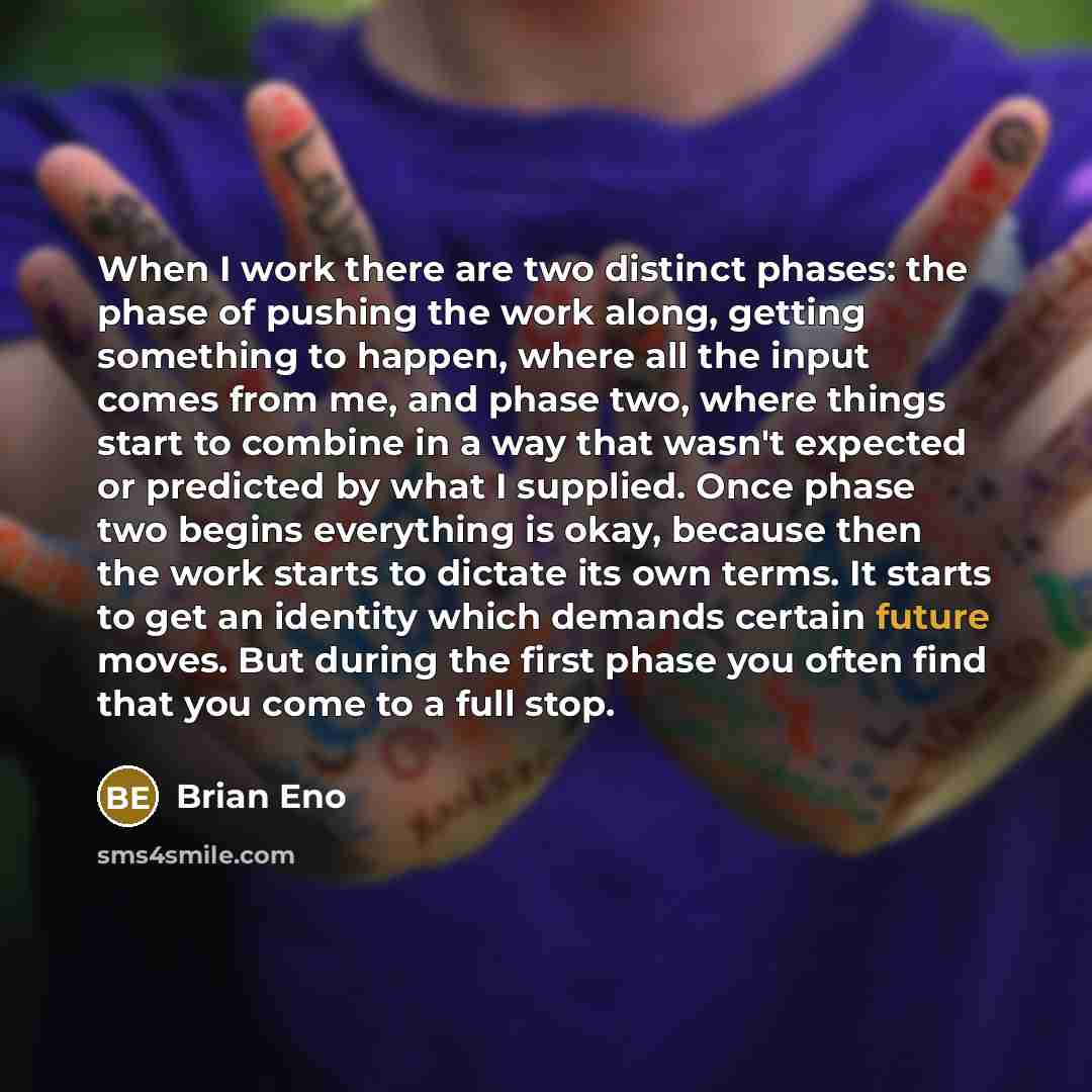 “When I work there are two distinct phases: the phase of pushing the work along, getting something to happen, where all the input comes from me, and phase two, where things start to combine in a way that wasn't expected or predicted by what I supplied. Once phase two begins everything is okay…” quote by Brian Eno