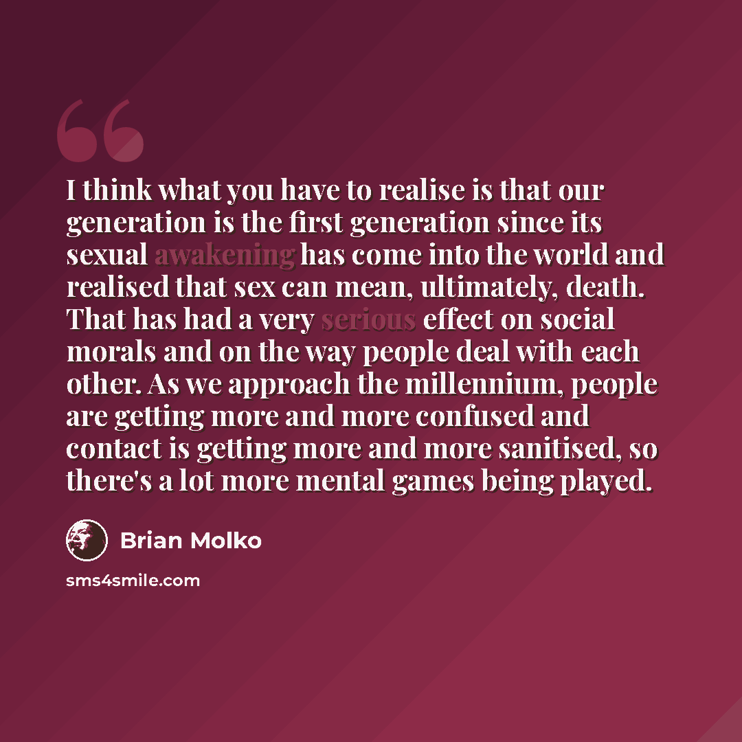 “I think what you have to realise is that our generation is the first generation since its sexual awakening has come into the world and realised that sex can mean, ultimately, death. That has had a very serious effect on social morals and on the way people deal with each other. As we approach the…” quote by Brian Molko
