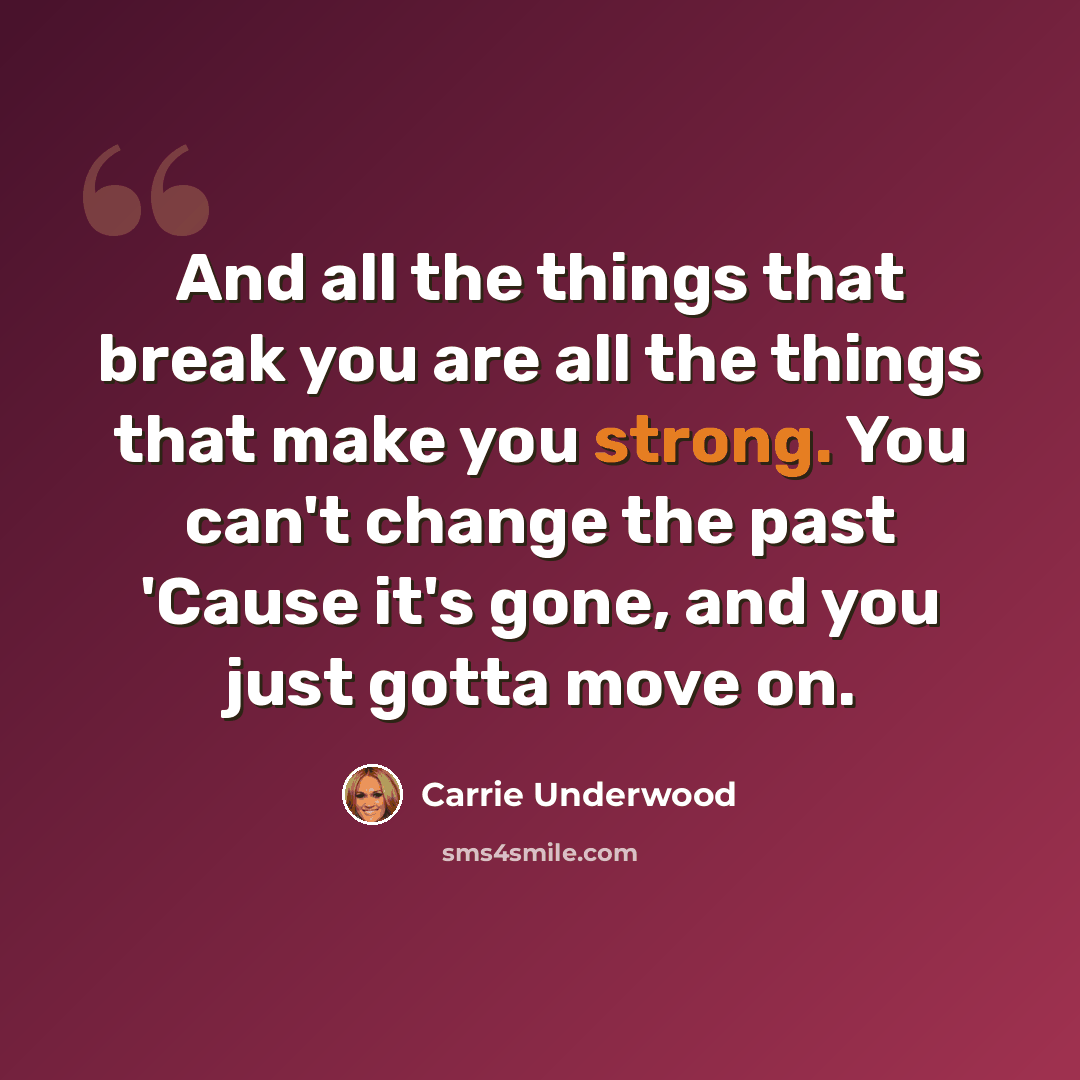 “And all the things that break you are all the things that make you strong. You can't change the past 'Cause it's gone, and you just gotta move on.” quote by Carrie Underwood
