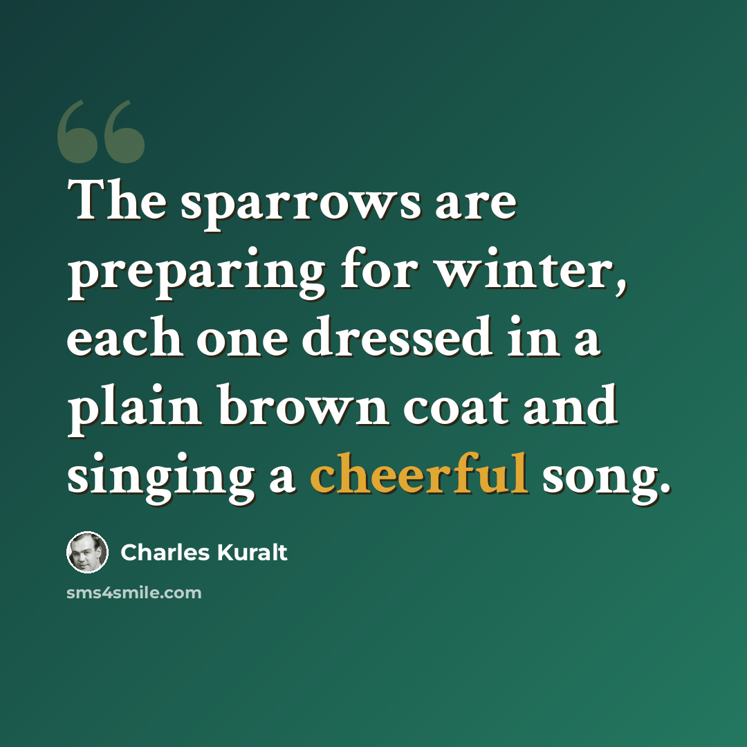 “The sparrows are preparing for winter, each one dressed in a plain brown coat and singing a cheerful song.” quote by Charles Kuralt