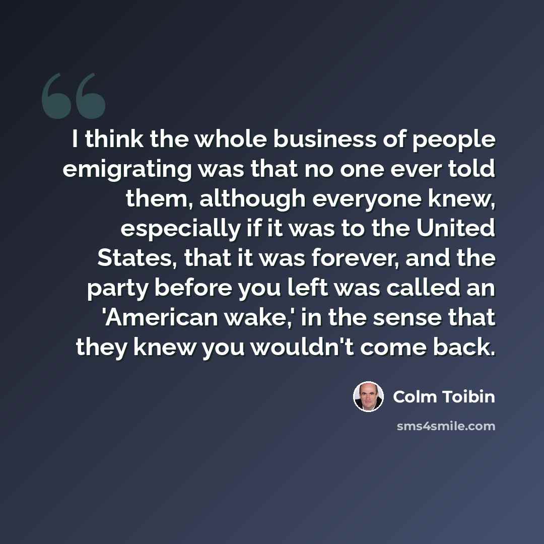 “I think the whole business of people emigrating was that no one ever told them, although everyone knew, especially if it was to the United States, that it was forever, and the party before you left was called an 'American wake,' in the sense that they knew you wouldn't come back.” quote by Colm Toibin