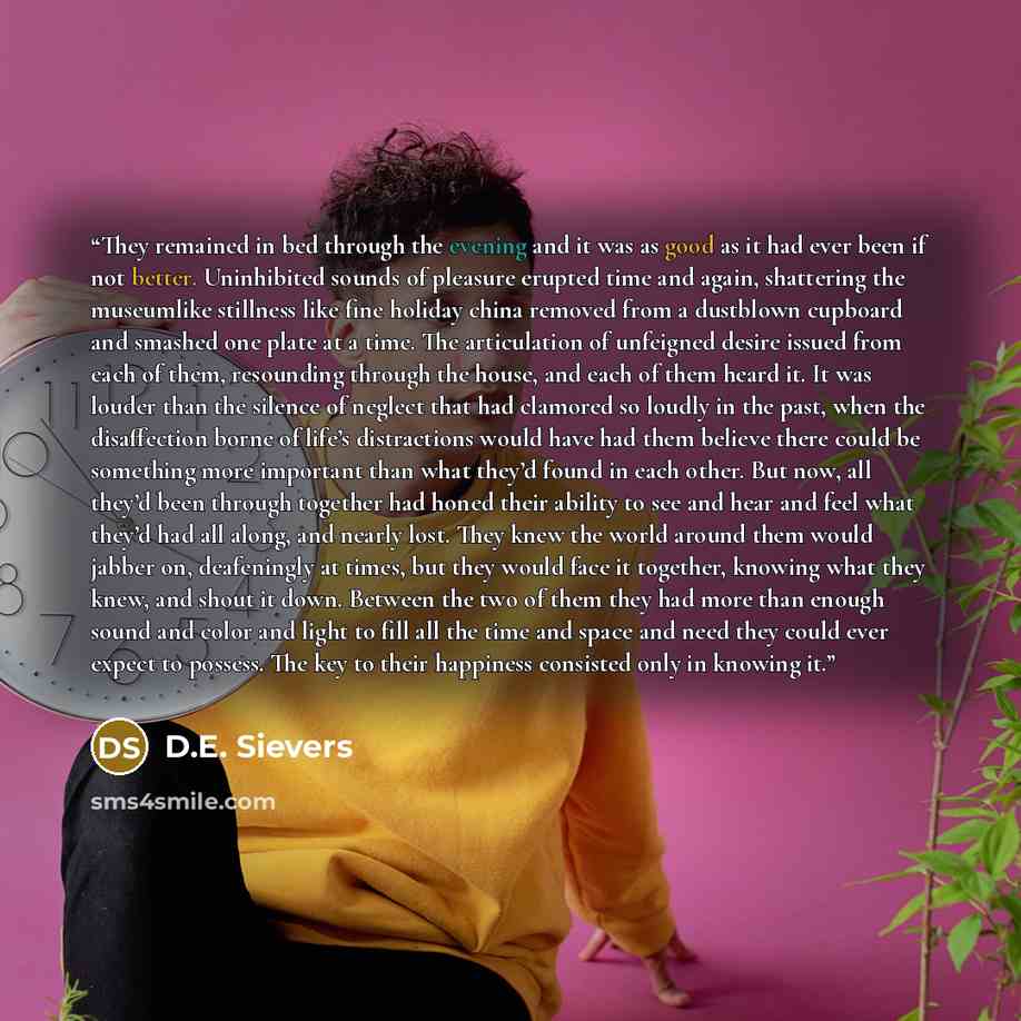 “They remained in bed through the evening and it was as good as it had ever been if not better. Uninhibited sounds of pleasure erupted time and again, shattering the museumlike stillness like fine holiday china removed from a dustblown cupboard and smashed one plate at a time. The articulation of…” quote by D.E. Sievers
