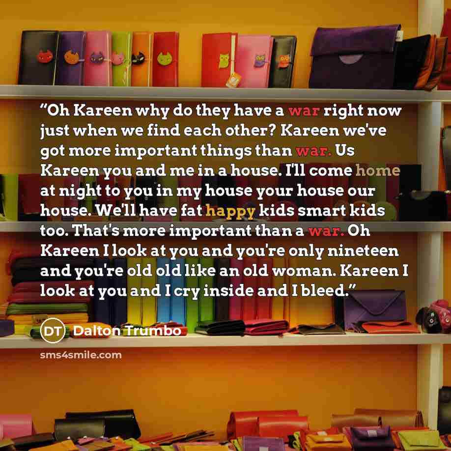 “Oh Kareen why do they have a war right now just when we find each other? Kareen we've got more important things than war. Us Kareen you and me in a house. I'll come home at night to you in my house your house our house. We'll have fat happy kids smart kids too. That's more important than a war. Oh…” quote by Dalton Trumbo