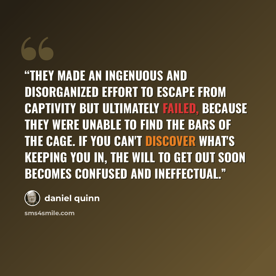 “They made an ingenuous and disorganized effort to escape from captivity but ultimately failed, because they were unable to find the bars of the cage. If you can't discover what's keeping you in, the will to get out soon becomes confused and ineffectual.” quote by Daniel Quinn