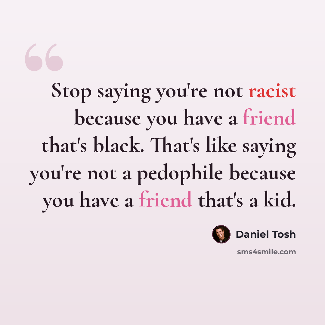 “Stop saying you're not racist because you have a friend that's black. That's like saying you're not a pedophile because you have a friend that's a kid.” quote by Daniel Tosh