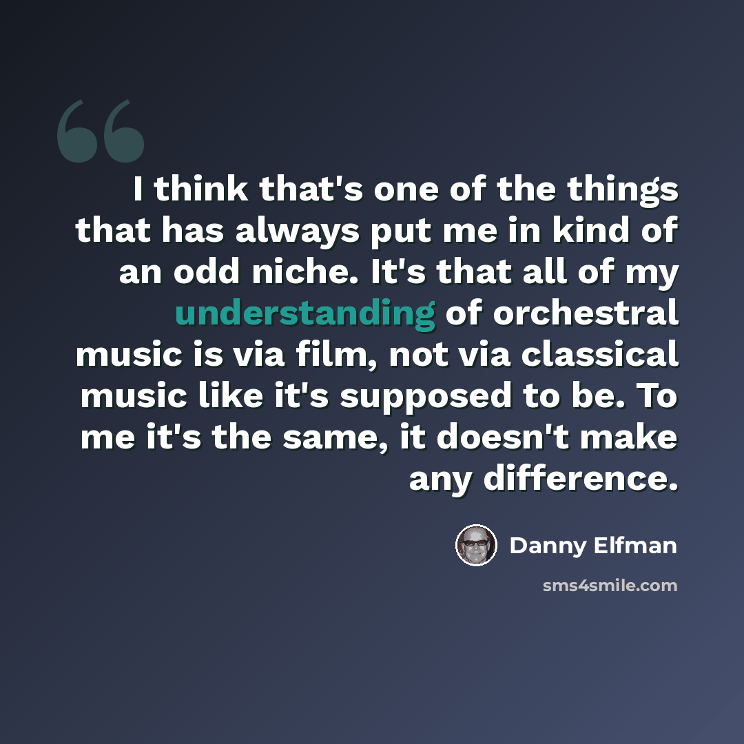 “I think that's one of the things that has always put me in kind of an odd niche. It's that all of my understanding of orchestral music is via film, not via classical music like it's supposed to be. To me it's the same, it doesn't make any difference.” quote by Danny Elfman