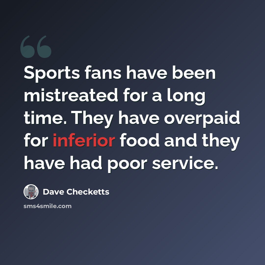 “Sports fans have been mistreated for a long time. They have overpaid for inferior food and they have had poor service.” quote by Dave Checketts
