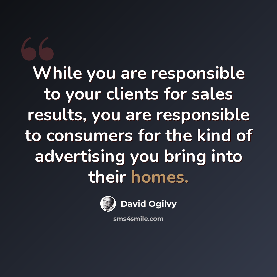 “While you are responsible to your clients for sales results, you are responsible to consumers for the kind of advertising you bring into their homes.” quote by David Ogilvy